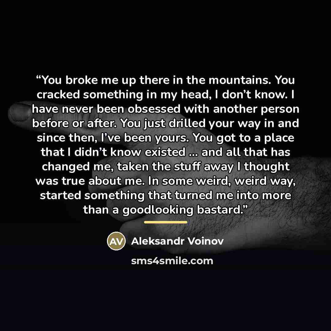 “You broke me up there in the mountains. You cracked something in my head, I don’t know. I have never been obsessed with another person before or after. You just drilled your way in and since then, I’ve been yours. You got to a place that I didn’t know existed ... and all that has changed me, taken…” quote by Aleksandr Voinov