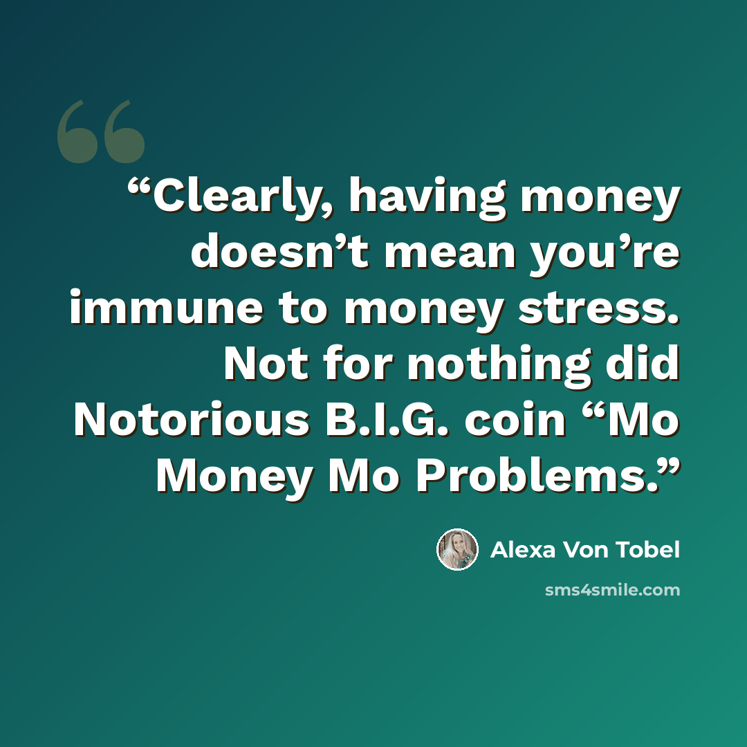 “Clearly, having money doesn’t mean you’re immune to money stress. Not for nothing did Notorious B.I.G. coin “Mo Money Mo Problems.” quote by Alexa Von Tobel