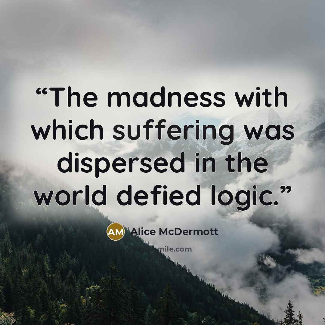 “The madness with which suffering was dispersed in the world defied logic.” quote by Alice McDermott