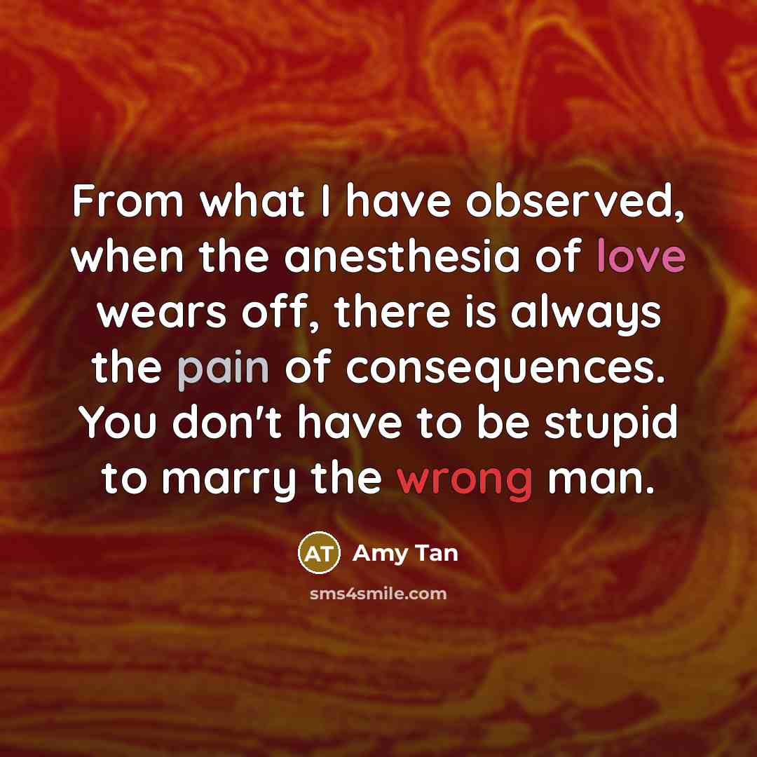 “From what I have observed, when the anesthesia of love wears off, there is always the pain of consequences. You don't have to be stupid to marry the wrong man.” quote by Amy Tan