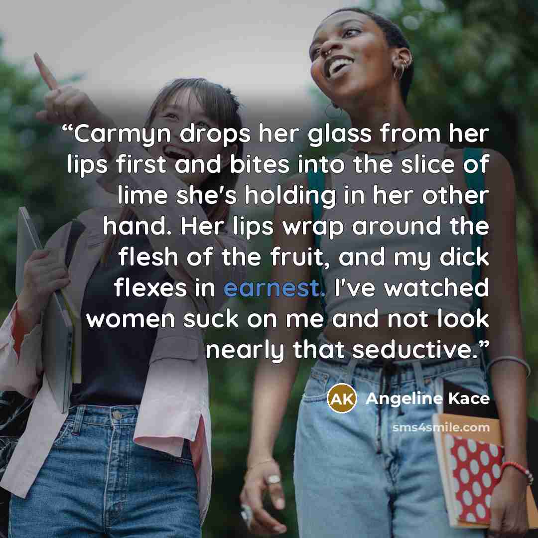 “Carmyn drops her glass from her lips first and bites into the slice of lime she's holding in her other hand. Her lips wrap around the flesh of the fruit, and my dick flexes in earnest. I've watched women suck on me and not look nearly that seductive.” quote by Angeline Kace