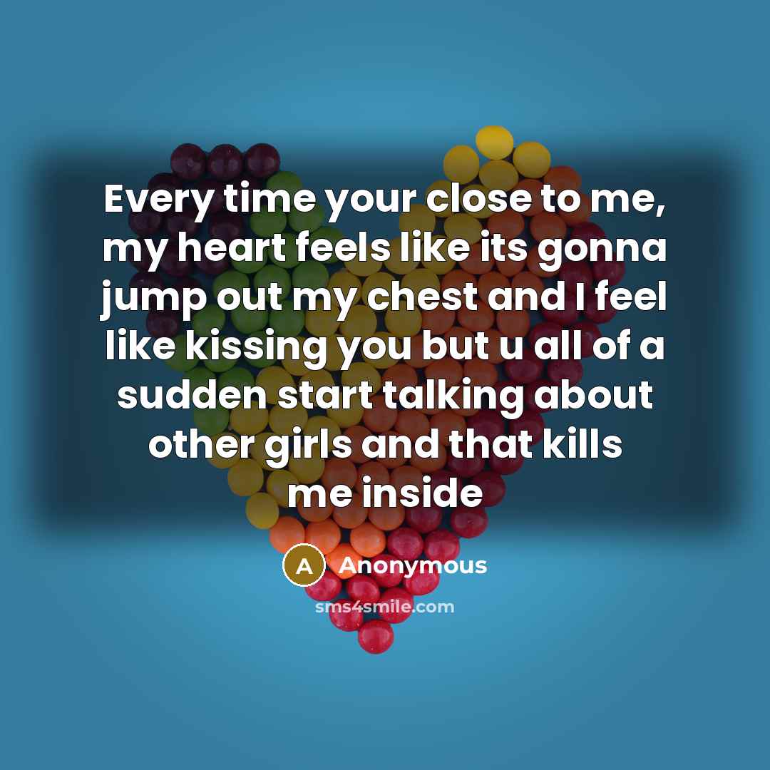 “Every time your close to me, my heart feels like its gonna jump out my chest and I feel like kissing you but u all of a sudden start talking about other girls and that kills me inside” quote by Anonymous