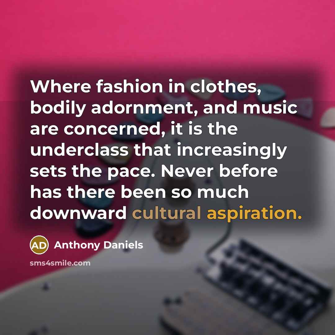 “Where fashion in clothes, bodily adornment, and music are concerned, it is the underclass that increasingly sets the pace. Never before has there been so much downward cultural aspiration.” quote by Anthony Daniels