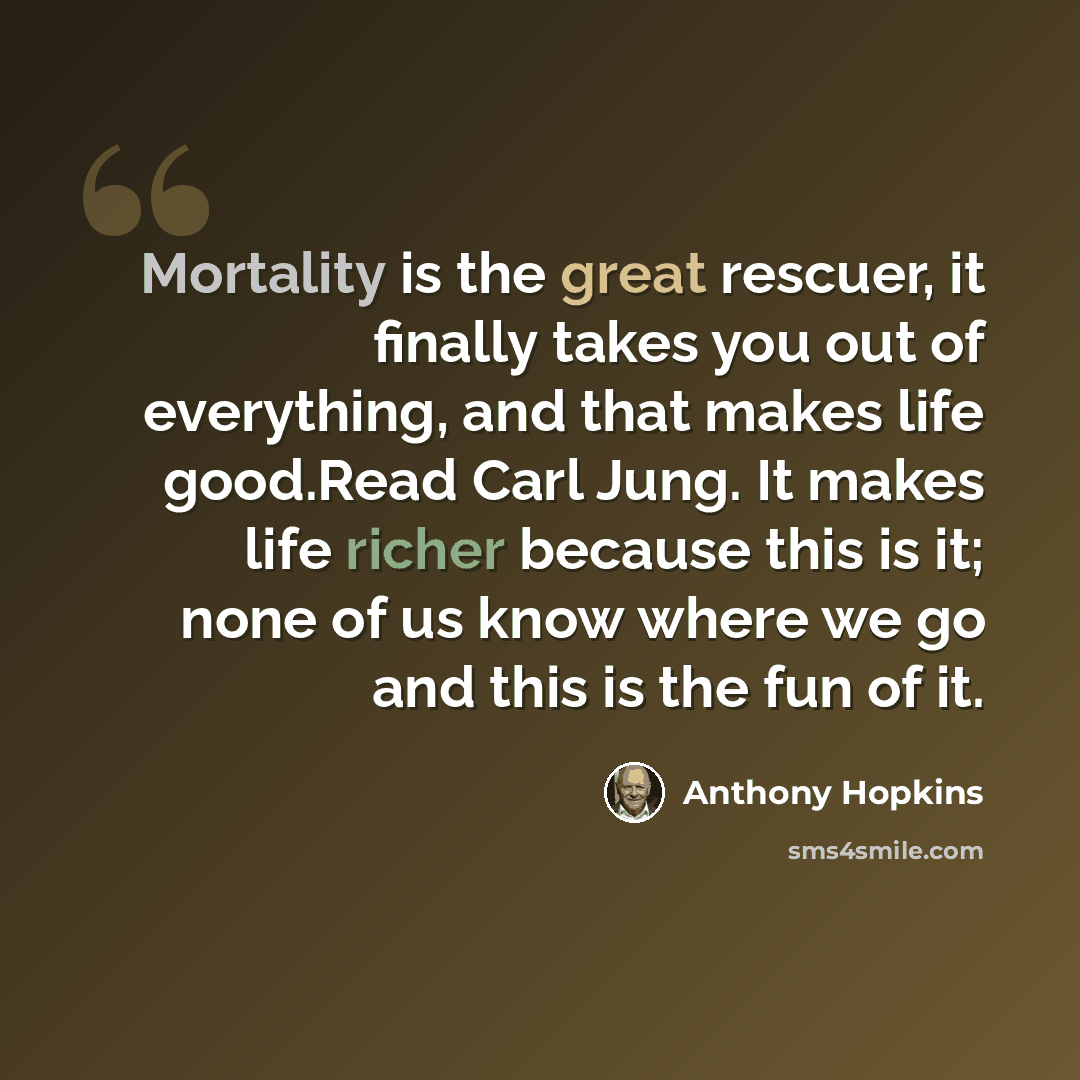 “Mortality is the great rescuer, it finally takes you out of everything, and that makes life good.Read Carl Jung. It makes life richer because this is it; none of us know where we go and this is the fun of it.” quote by Anthony Hopkins