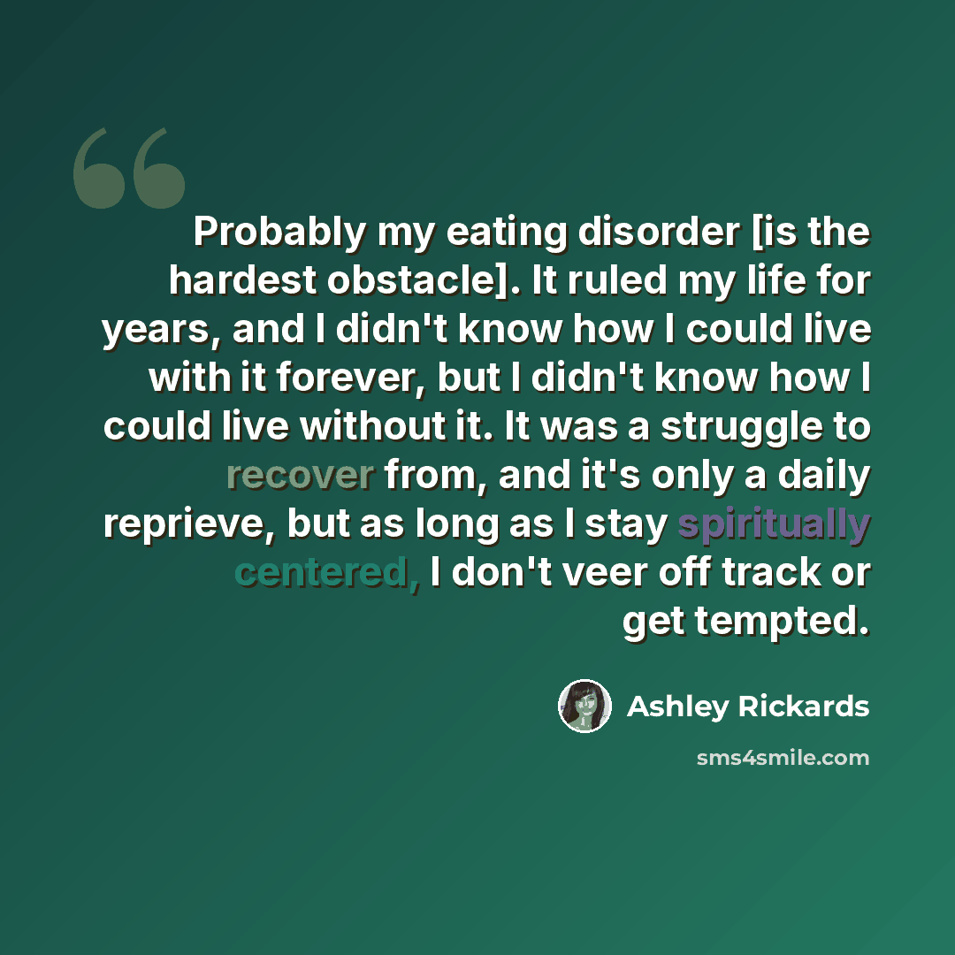 “Probably my eating disorder [is the hardest obstacle]. It ruled my life for years, and I didn't know how I could live with it forever, but I didn't know how I could live without it. It was a struggle to recover from, and it's only a daily reprieve, but as long as I stay spiritually centered, I…” quote by Ashley Rickards