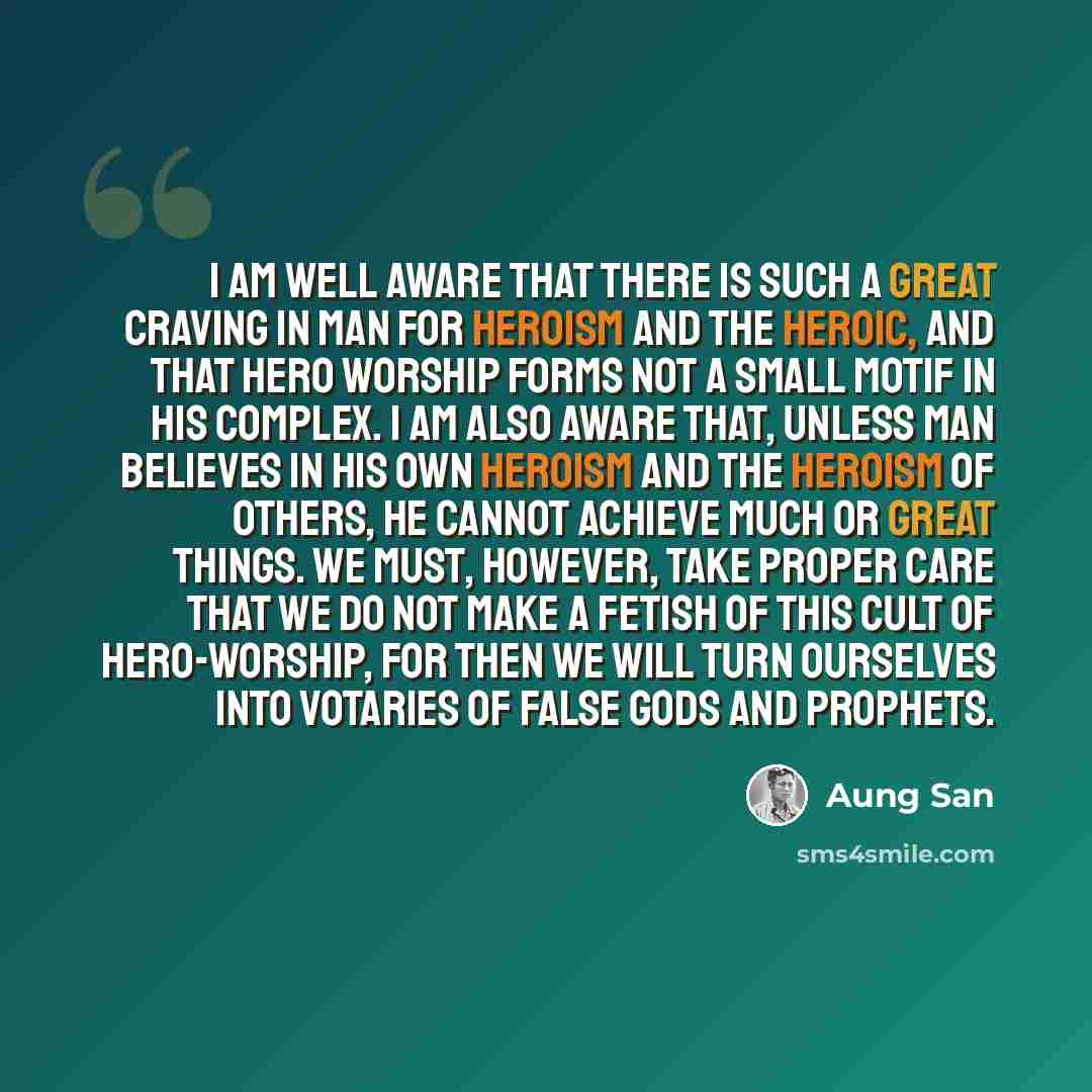 “I am well aware that there is such a great craving in man for heroism and the heroic, and that hero worship forms not a small motif in his complex. I am also aware that, unless man believes in his own heroism and the heroism of others, he cannot achieve much or great things. We must, however, take…” quote by Aung San