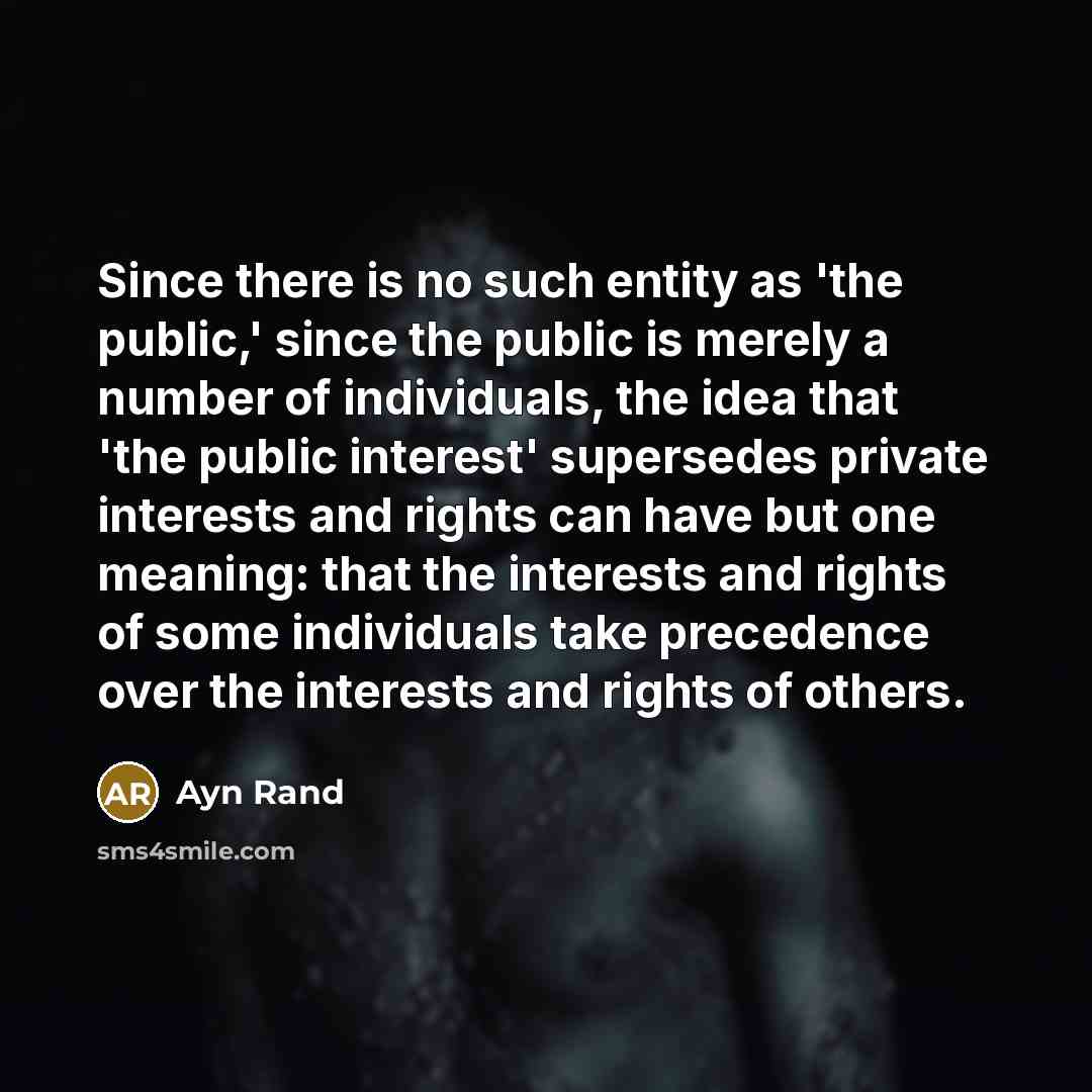 “Since there is no such entity as 'the public,' since the public is merely a number of individuals, the idea that 'the public interest' supersedes private interests and rights can have but one meaning: that the interests and rights of some individuals take precedence over the interests and rights…” quote by Ayn Rand