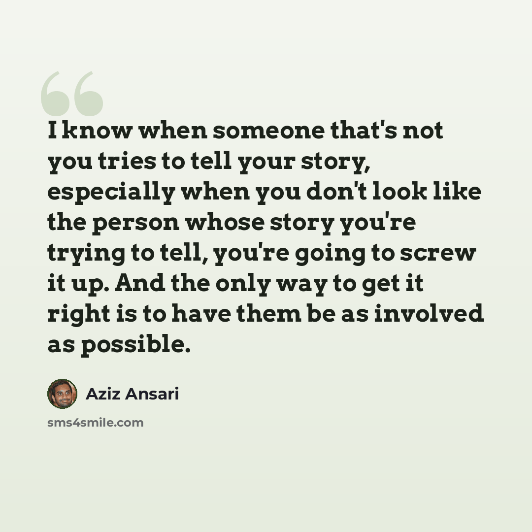 “I know when someone that's not you tries to tell your story, especially when you don't look like the person whose story you're trying to tell, you're going to screw it up. And the only way to get it right is to have them be as involved as possible.” quote by Aziz Ansari