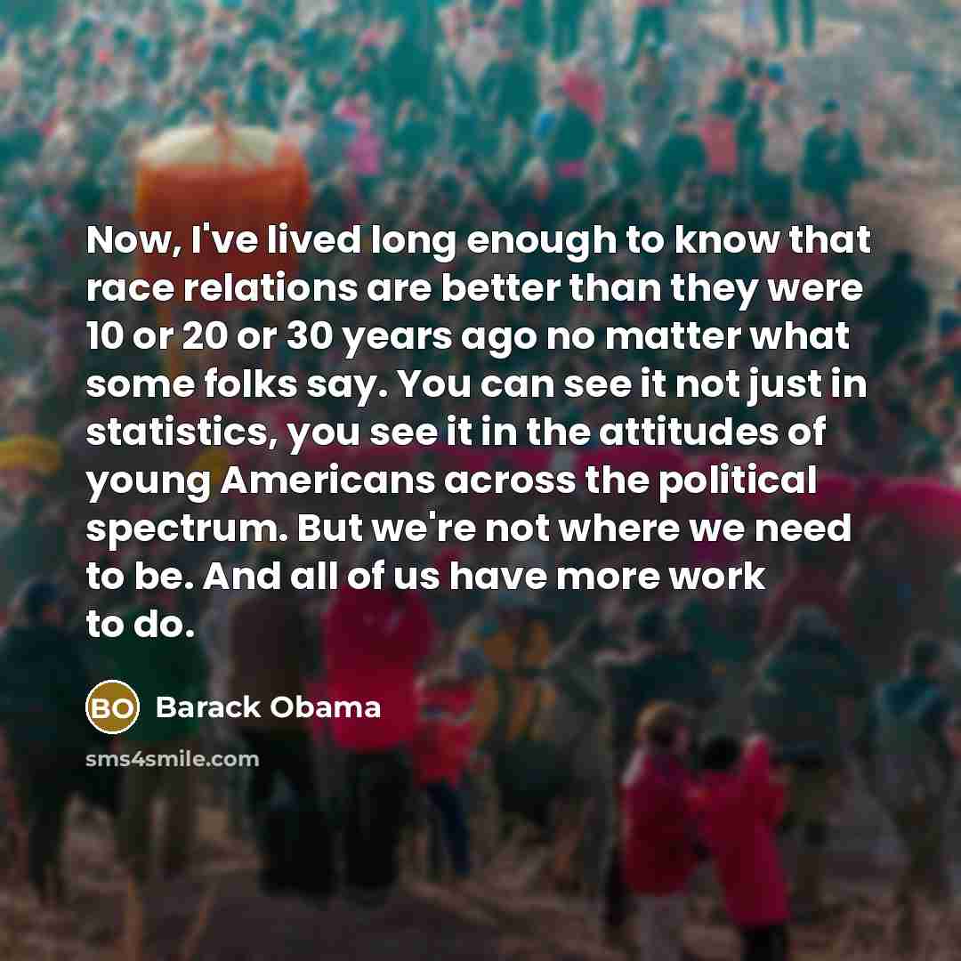 “Now, I've lived long enough to know that race relations are better than they were 10 or 20 or 30 years ago no matter what some folks say. You can see it not just in statistics, you see it in the attitudes of young Americans across the political spectrum. But we're not where we need to be. And all…” quote by Barack Obama