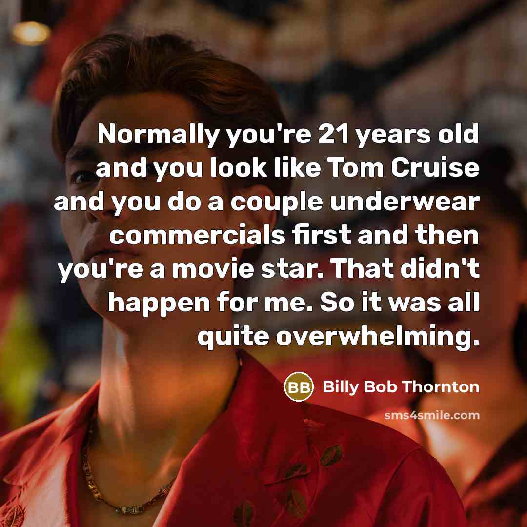 “Normally you're 21 years old and you look like Tom Cruise and you do a couple underwear commercials first and then you're a movie star. That didn't happen for me. So it was all quite overwhelming.” quote by Billy Bob Thornton