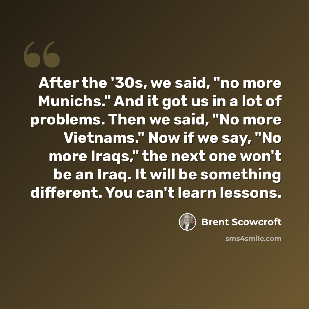 “After the '30s, we said, "no more Munichs." And it got us in a lot of problems. Then we said, "No more Vietnams." Now if we say, "No more Iraqs," the next one won't be an Iraq. It will be something different. You can't learn lessons.” quote by Brent Scowcroft