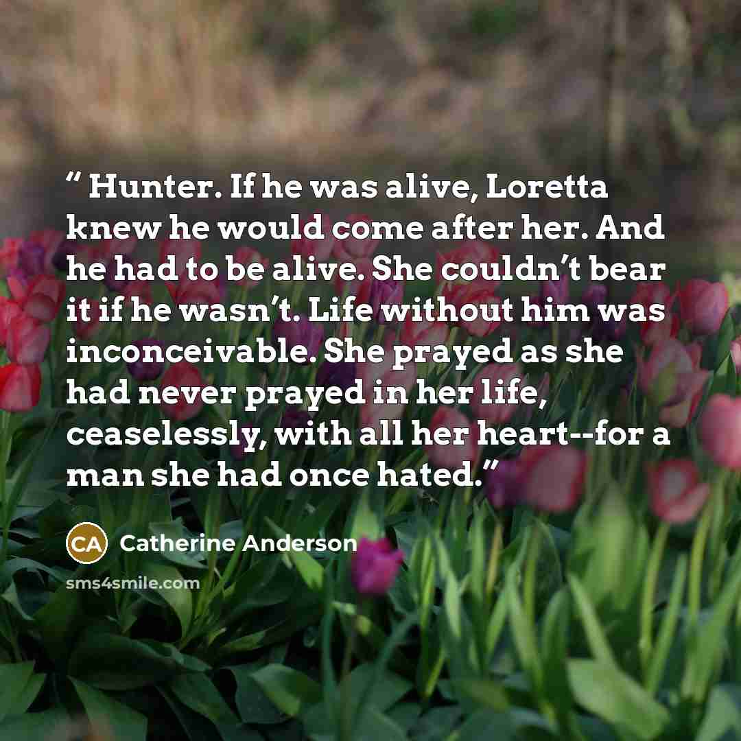 “Hunter. If he was alive, Loretta knew he would come after her. And he had to be alive. She couldn’t bear it if he wasn’t. Life without him was inconceivable. She prayed as she had never prayed in her life, ceaselessly, with all her heart--for a man she had once hated.” quote by Catherine Anderson