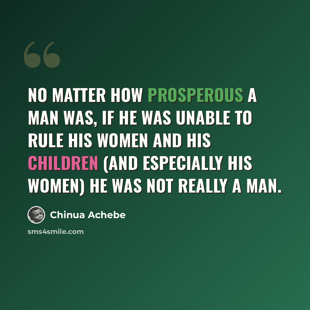 “No matter how prosperous a man was, if he was unable to rule his women and his children (and especially his women) he was not really a man.” quote by Chinua Achebe
