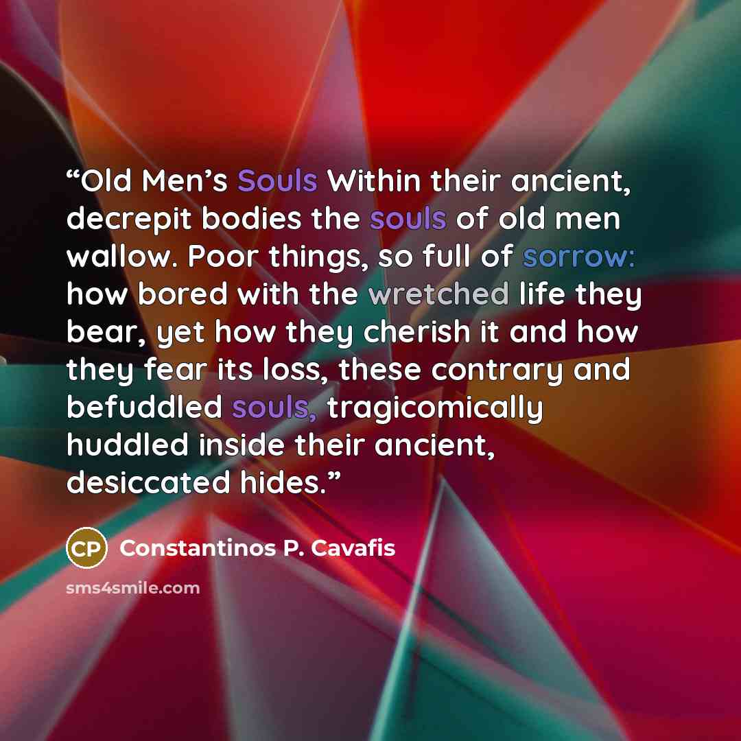 “Old Men’s Souls Within their ancient, decrepit bodies the souls of old men wallow. Poor things, so full of sorrow: how bored with the wretched life they bear, yet how they cherish it and how they fear its loss, these contrary and befuddled souls, tragicomically huddled inside their ancient…” quote by Constantinos P. Cavafis
