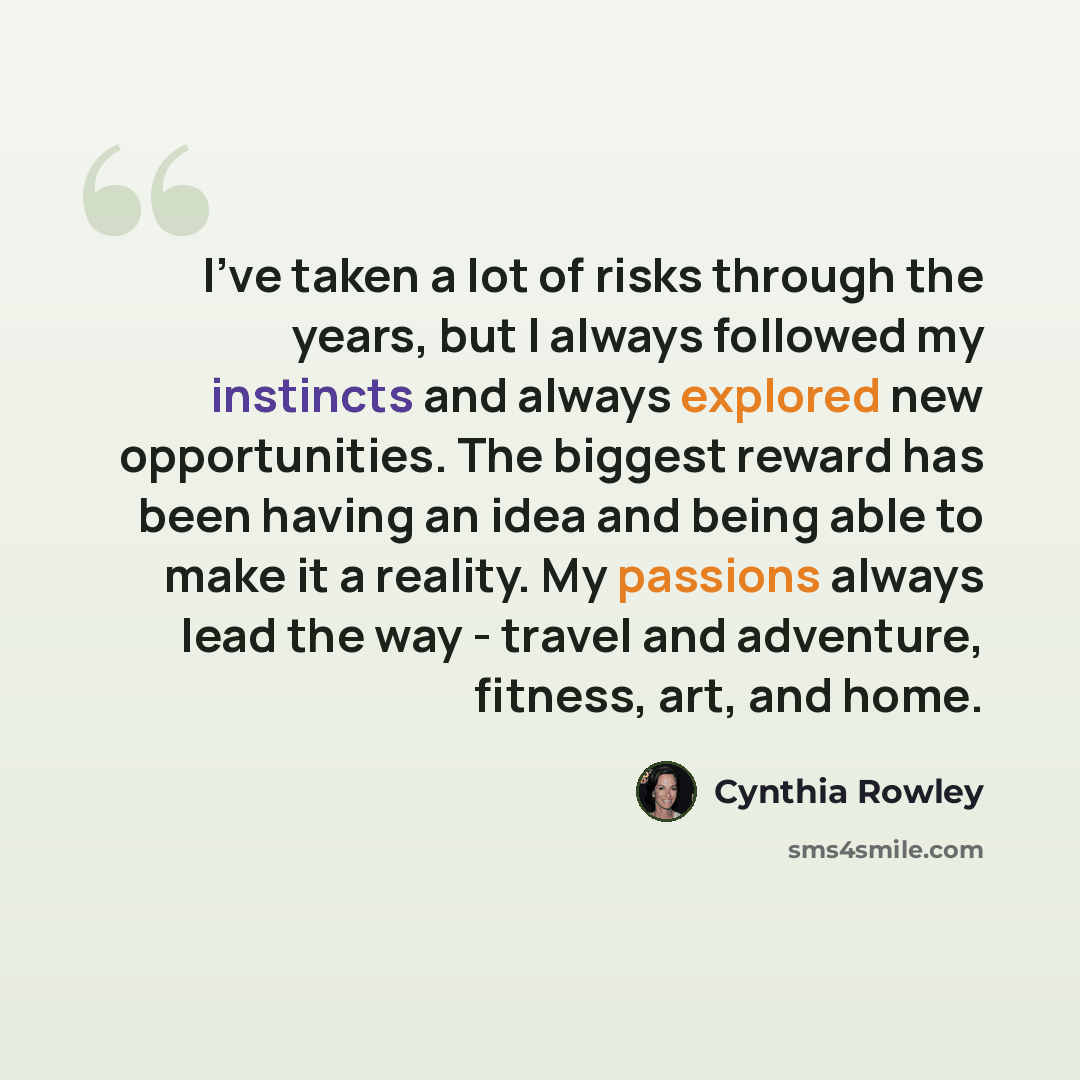 “I've taken a lot of risks through the years, but I always followed my instincts and always explored new opportunities. The biggest reward has been having an idea and being able to make it a reality. My passions always lead the way - travel and adventure, fitness, art, and home.” quote by Cynthia Rowley