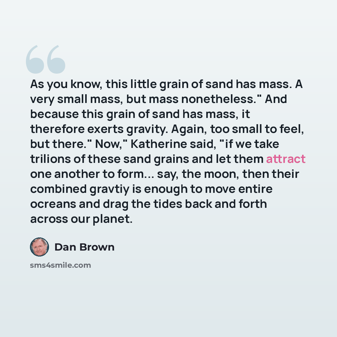 “As you know, this little grain of sand has mass. A very small mass, but mass nonetheless." And because this grain of sand has mass, it therefore exerts gravity. Again, too small to feel, but there." Now," Katherine said, "if we take trilions of these sand grains and let them attract one another to…” quote by Dan Brown