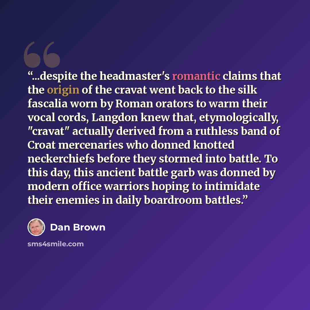 “...despite the headmaster's romantic claims that the origin of the cravat went back to the silk fascalia worn by Roman orators to warm their vocal cords, Langdon knew that, etymologically, "cravat" actually derived from a ruthless band of Croat mercenaries who donned knotted neckerchiefs before…” quote by Dan Brown