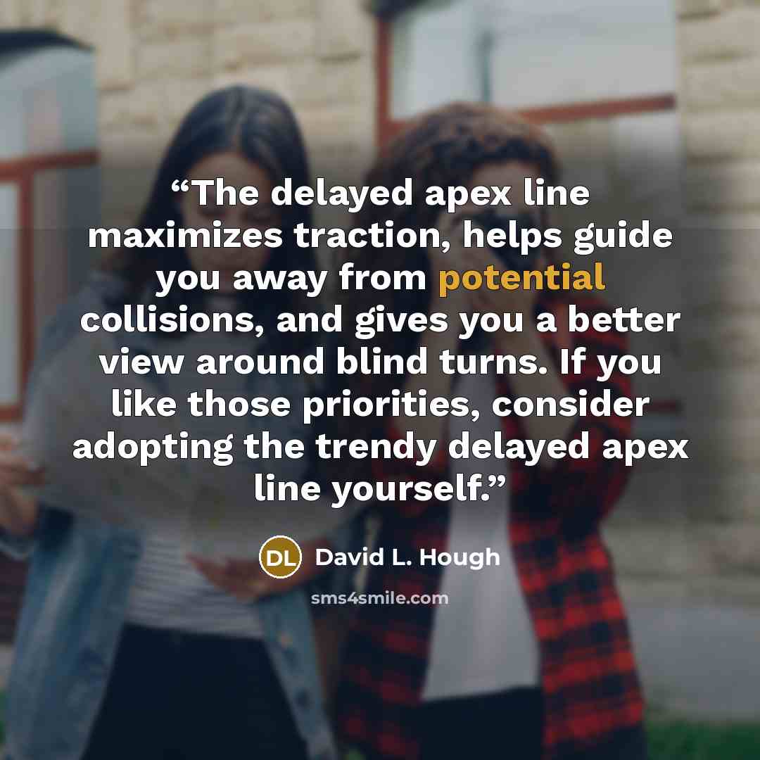 “The delayed apex line maximizes traction, helps guide you away from potential collisions, and gives you a better view around blind turns. If you like those priorities, consider adopting the trendy delayed apex line yourself.” quote by David L. Hough