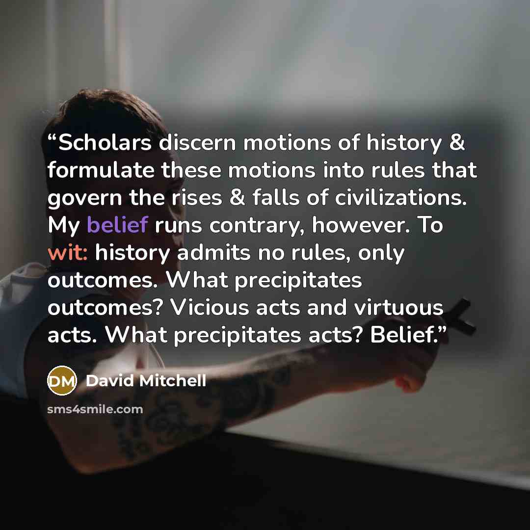 “Scholars discern motions of history & formulate these motions into rules that govern the rises & falls of civilizations. My belief runs contrary, however. To wit: history admits no rules, only outcomes. What precipitates outcomes? Vicious acts and virtuous acts. What precipitates acts? Belief.” quote by David Mitchell