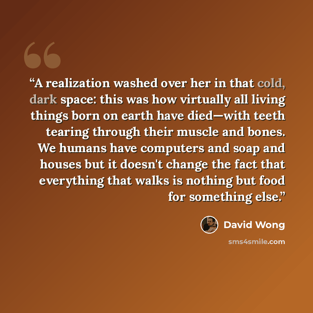 “A realization washed over her in that cold, dark space: this was how virtually all living things born on earth have died—with teeth tearing through their muscle and bones. We humans have computers and soap and houses but it doesn't change the fact that everything that walks is nothing but food for…” quote by David Wong
