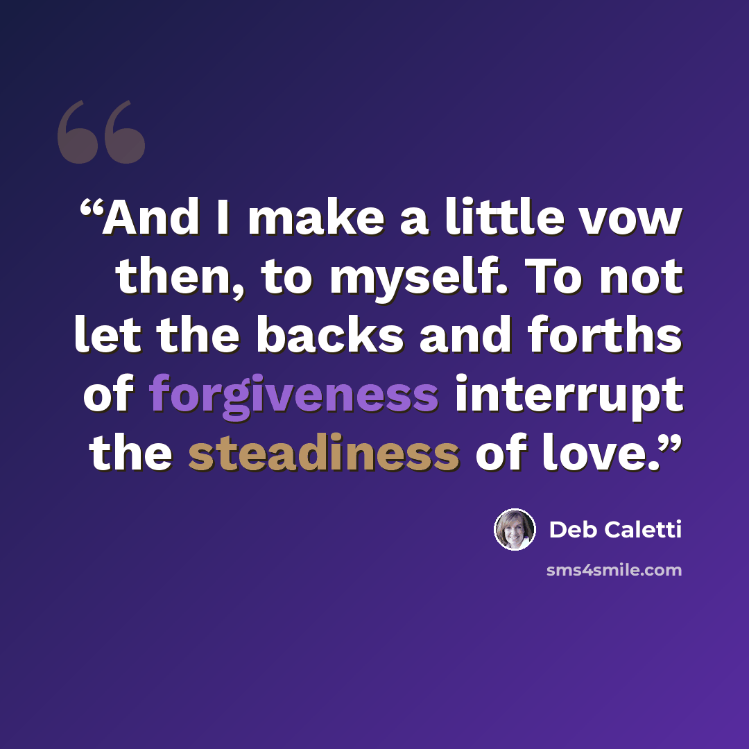 “And I make a little vow then, to myself. To not let the backs and forths of forgiveness interrupt the steadiness of love.” quote by Deb Caletti