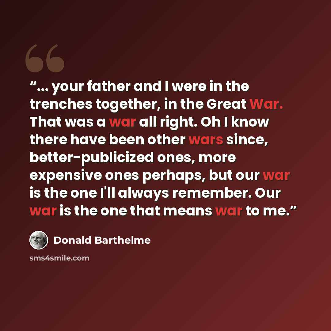 “... your father and I were in the trenches together, in the Great War. That was a war all right. Oh I know there have been other wars since, better-publicized ones, more expensive ones perhaps, but our war is the one I'll always remember. Our war is the one that means war to me.” quote by Donald Barthelme