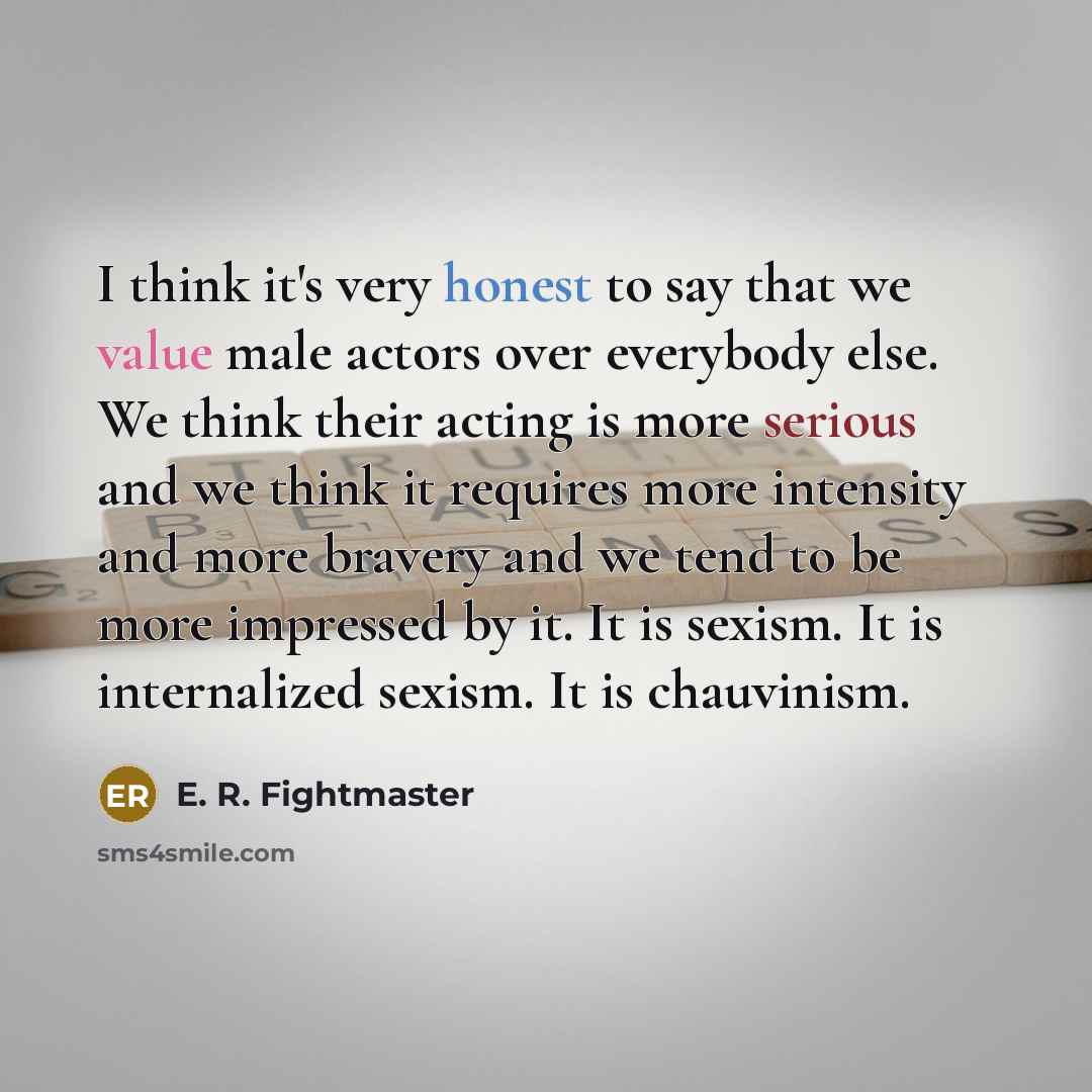 “I think it's very honest to say that we value male actors over everybody else. We think their acting is more serious and we think it requires more intensity and more bravery and we tend to be more impressed by it. It is sexism. It is internalized sexism. It is chauvinism.” quote by E. R. Fightmaster