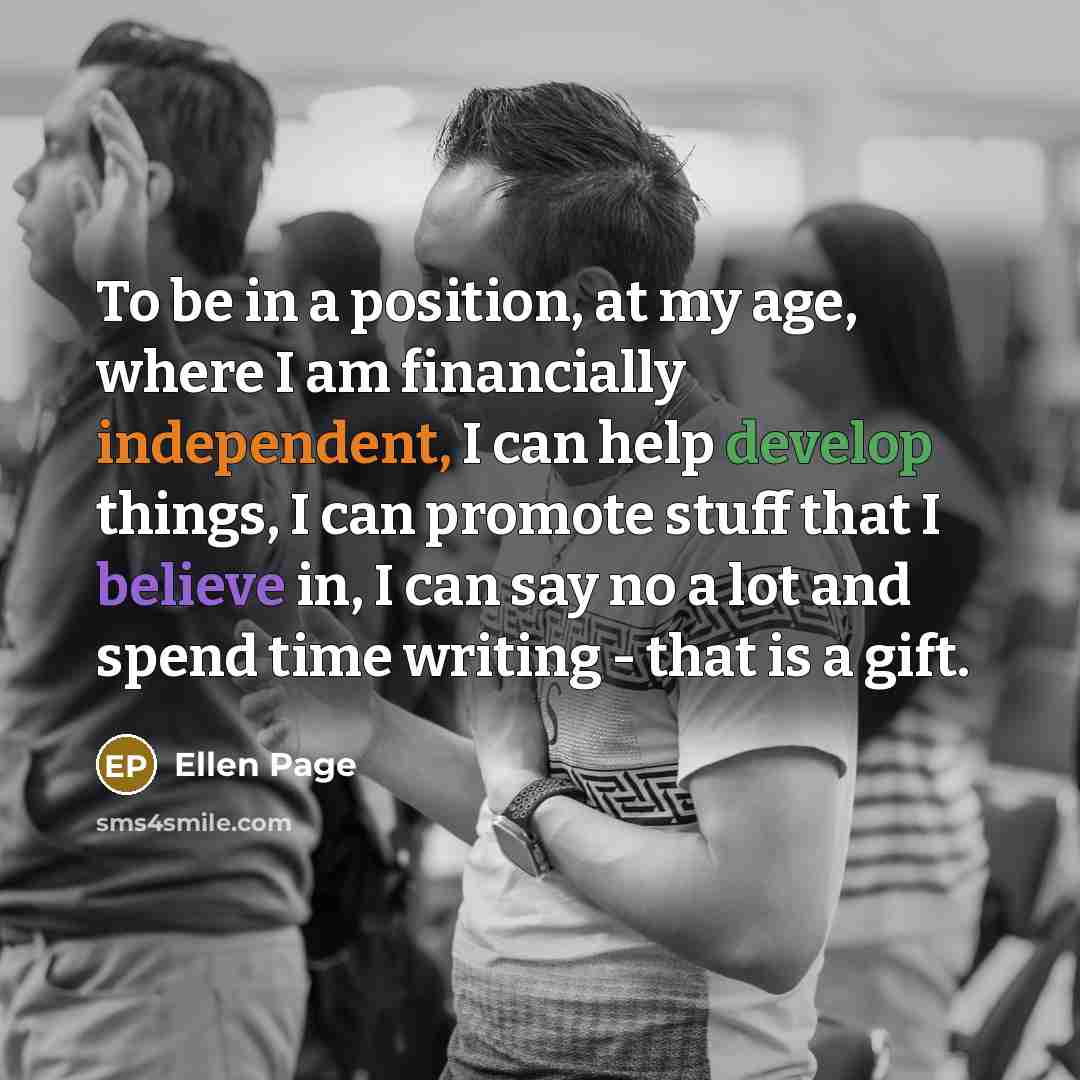 “To be in a position, at my age, where I am financially independent, I can help develop things, I can promote stuff that I believe in, I can say no a lot and spend time writing - that is a gift.” quote by Ellen Page