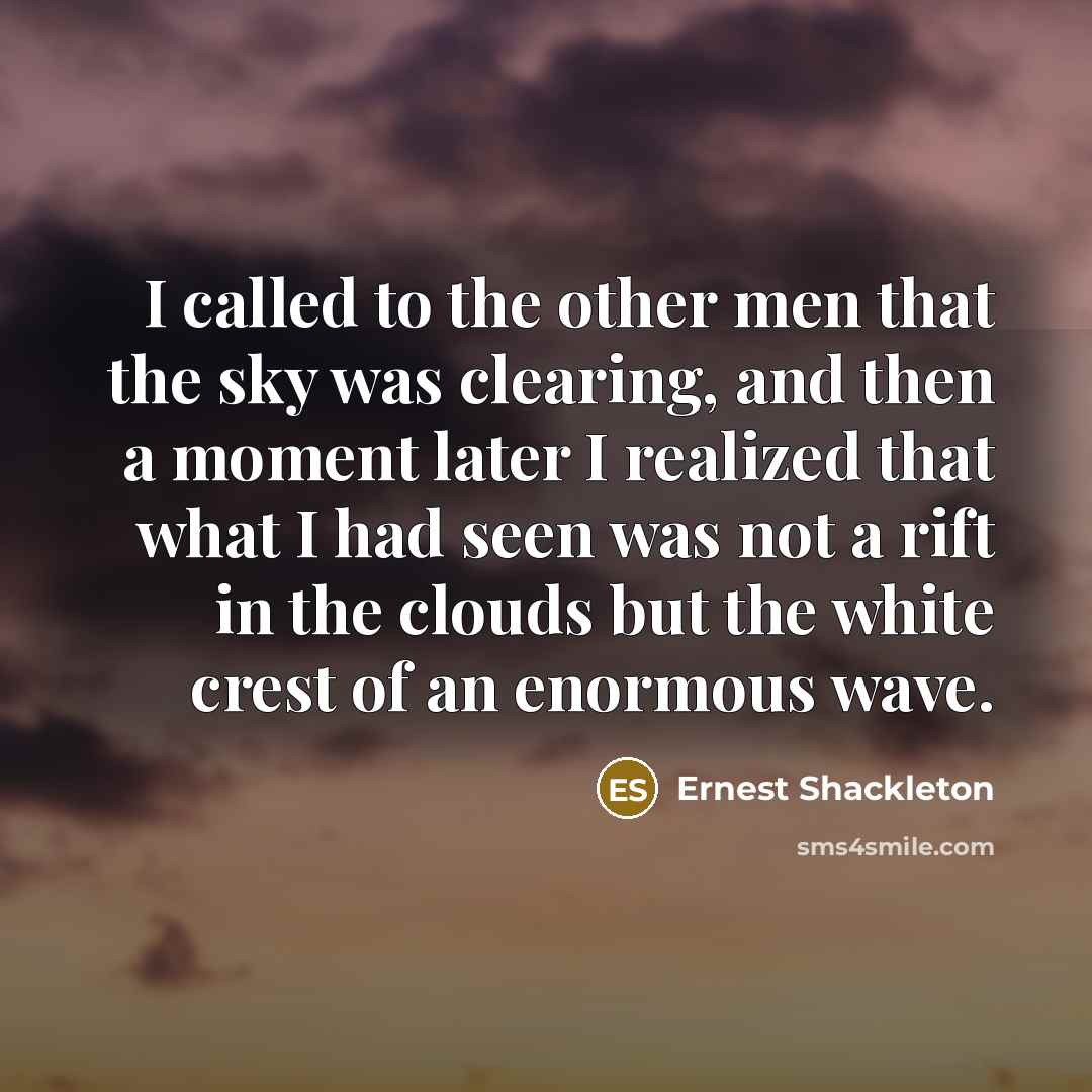 “I called to the other men that the sky was clearing, and then a moment later I realized that what I had seen was not a rift in the clouds but the white crest of an enormous wave.” quote by Ernest Shackleton
