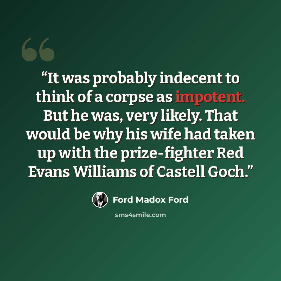 “It was probably indecent to think of a corpse as impotent. But he was, very likely. That would be why his wife had taken up with the prize-fighter Red Evans Williams of Castell Goch.” quote by Ford Madox Ford