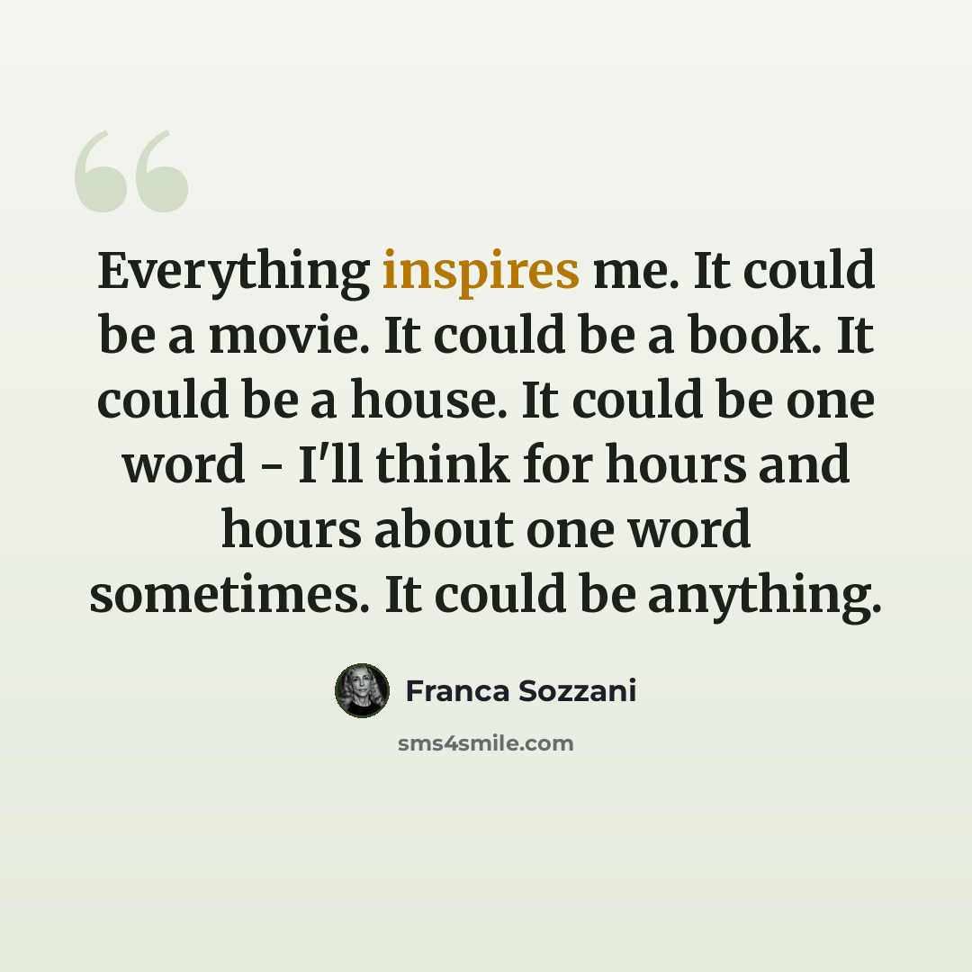 “Everything inspires me. It could be a movie. It could be a book. It could be a house. It could be one word - I'll think for hours and hours about one word sometimes. It could be anything.” quote by Franca Sozzani