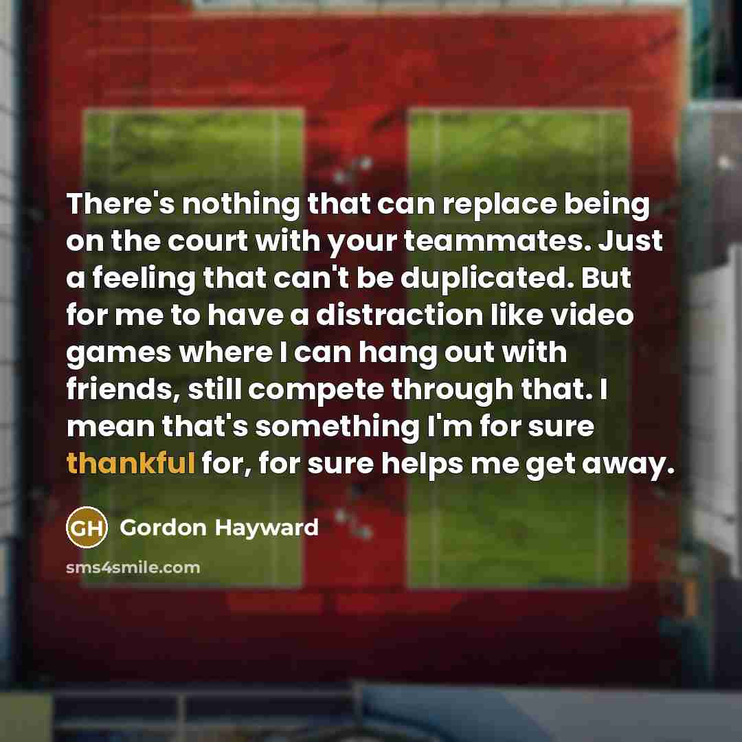 “There's nothing that can replace being on the court with your teammates. Just a feeling that can't be duplicated. But for me to have a distraction like video games where I can hang out with friends, still compete through that. I mean that's something I'm for sure thankful for, for sure helps me…” quote by Gordon Hayward
