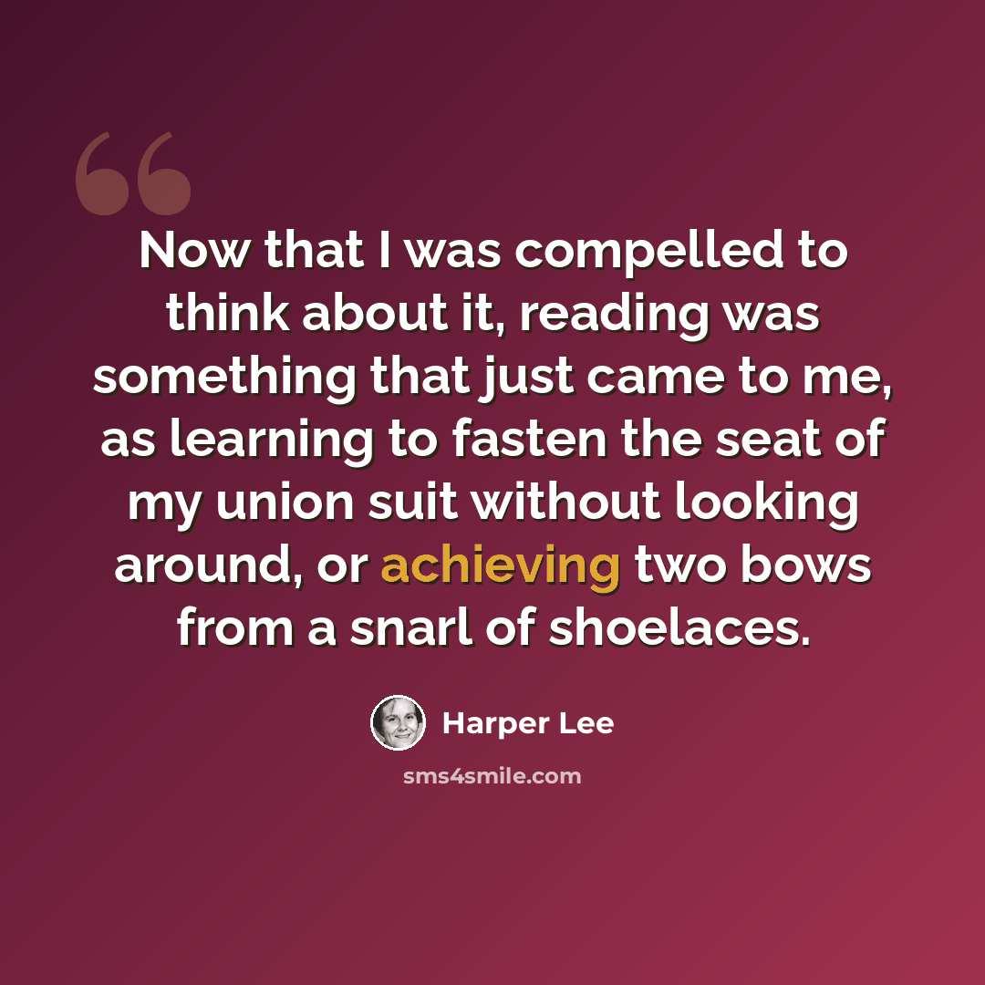 “Now that I was compelled to think about it, reading was something that just came to me, as learning to fasten the seat of my union suit without looking around, or achieving two bows from a snarl of shoelaces.” quote by Harper Lee