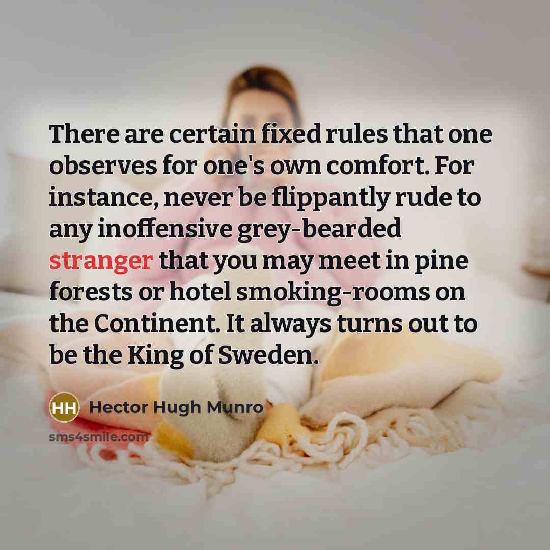 “There are certain fixed rules that one observes for one's own comfort. For instance, never be flippantly rude to any inoffensive grey-bearded stranger that you may meet in pine forests or hotel smoking-rooms on the Continent. It always turns out to be the King of Sweden.” quote by Hector Hugh Munro