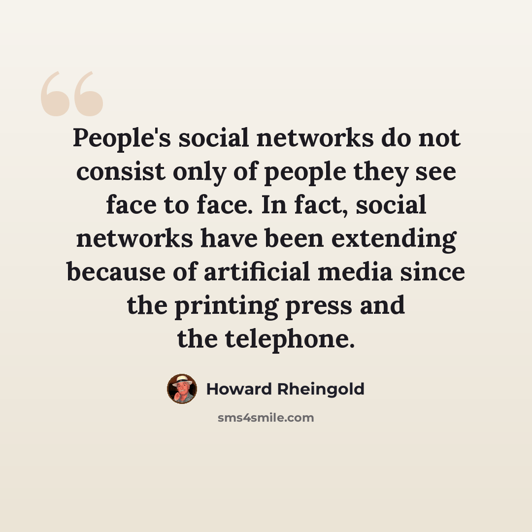 “People's social networks do not consist only of people they see face to face. In fact, social networks have been extending because of artificial media since the printing press and the telephone.” quote by Howard Rheingold