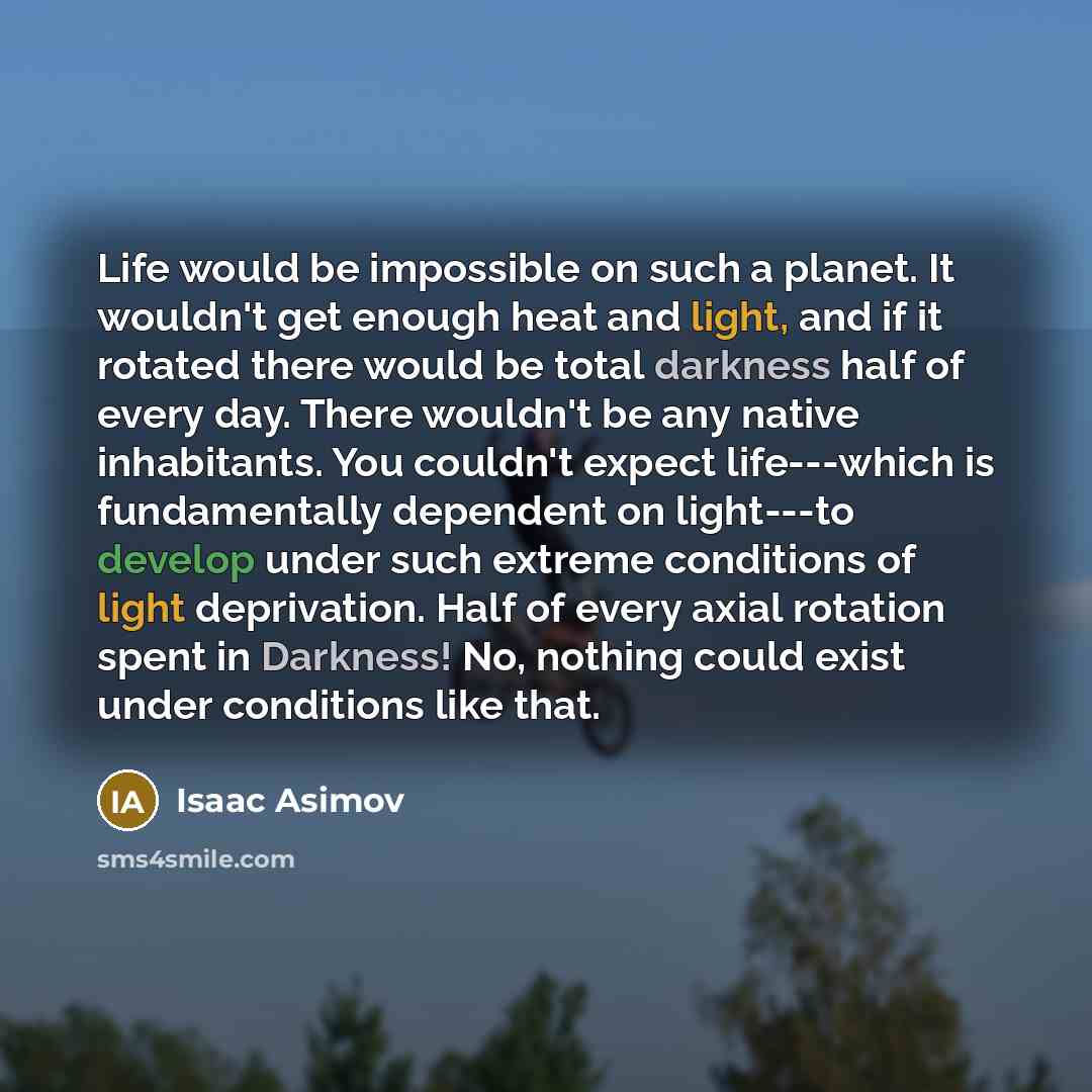 “Life would be impossible on such a planet. It wouldn't get enough heat and light, and if it rotated there would be total darkness half of every day. There wouldn't be any native inhabitants. You couldn't expect life---which is fundamentally dependent on light---to develop under such extreme…” quote by Isaac Asimov