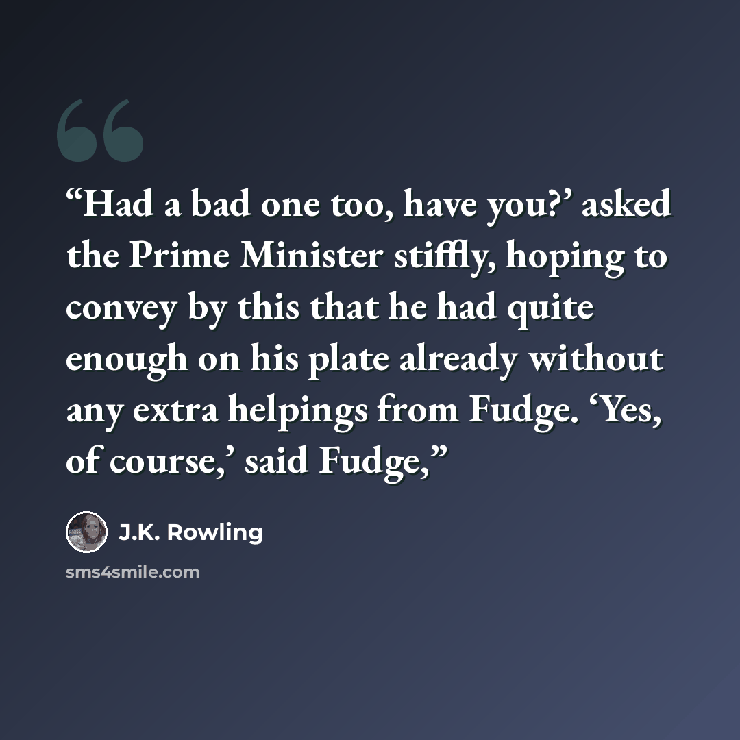 “Had a bad one too, have you?’ asked the Prime Minister stiffly, hoping to convey by this that he had quite enough on his plate already without any extra helpings from Fudge. ‘Yes, of course,’ said Fudge,” quote by J.K. Rowling