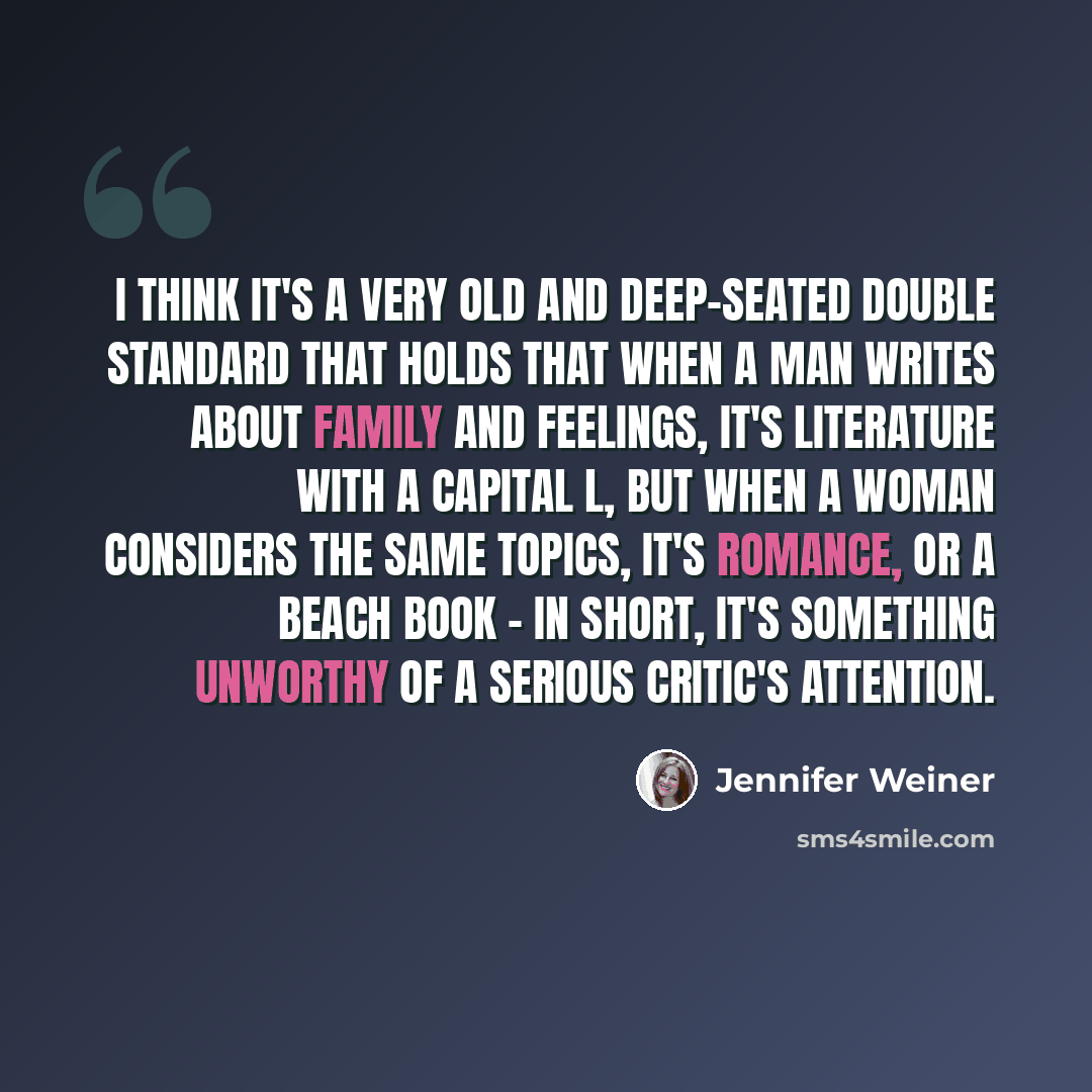 “I think it's a very old and deep-seated double standard that holds that when a man writes about family and feelings, it's literature with a capital L, but when a woman considers the same topics, it's romance, or a beach book - in short, it's something unworthy of a serious critic's attention.” quote by Jennifer Weiner