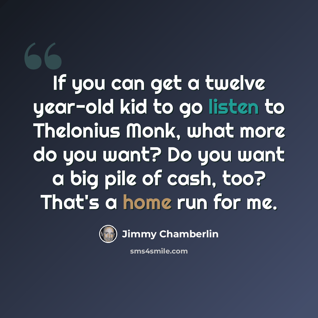 “If you can get a twelve year-old kid to go listen to Thelonius Monk, what more do you want? Do you want a big pile of cash, too? That's a home run for me.” quote by Jimmy Chamberlin