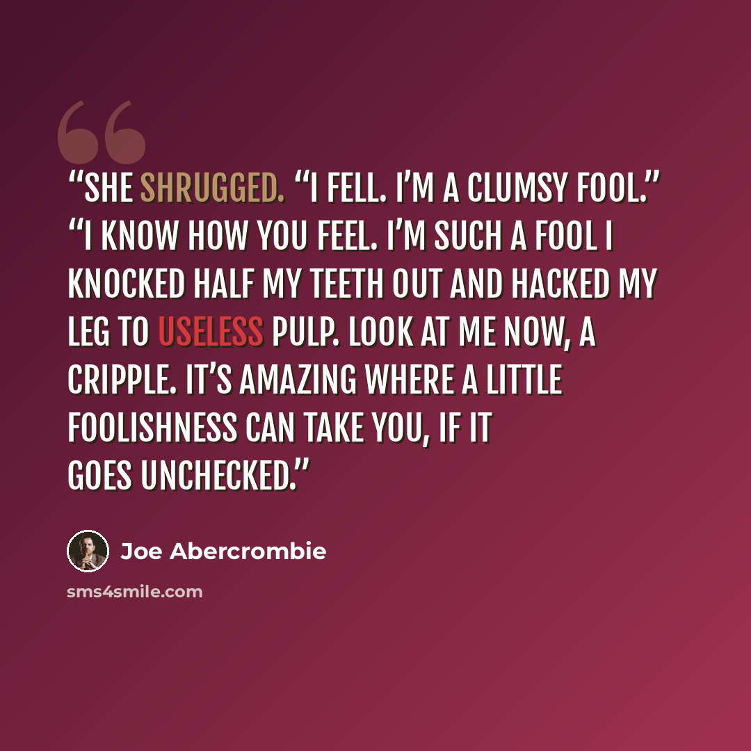 “She shrugged. “I fell. I’m a clumsy fool.” “I know how you feel. I’m such a fool I knocked half my teeth out and hacked my leg to useless pulp. Look at me now, a cripple. It’s amazing where a little foolishness can take you, if it goes unchecked.” quote by Joe Abercrombie