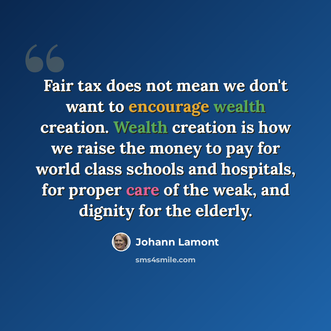 “Fair tax does not mean we don't want to encourage wealth creation. Wealth creation is how we raise the money to pay for world class schools and hospitals, for proper care of the weak, and dignity for the elderly.” quote by Johann Lamont