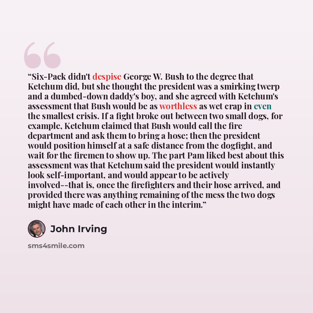 “Six-Pack didn't despise George W. Bush to the degree that Ketchum did, but she thought the president was a smirking twerp and a dumbed-down daddy's boy, and she agreed with Ketchum's assessment that Bush would be as worthless as wet crap in even the smallest crisis. If a fight broke out between…” quote by John Irving