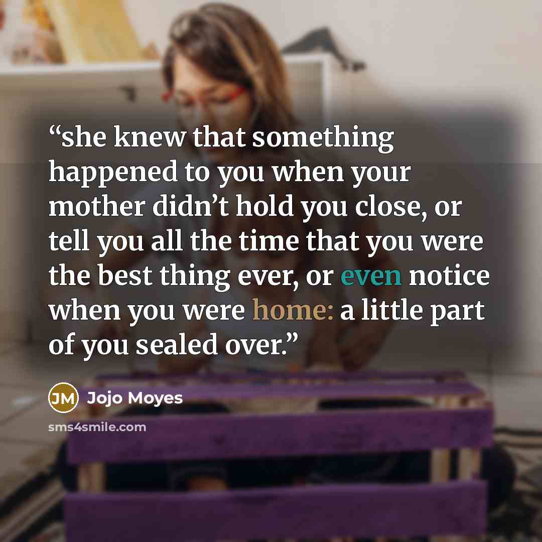 “she knew that something happened to you when your mother didn’t hold you close, or tell you all the time that you were the best thing ever, or even notice when you were home: a little part of you sealed over.” quote by Jojo Moyes