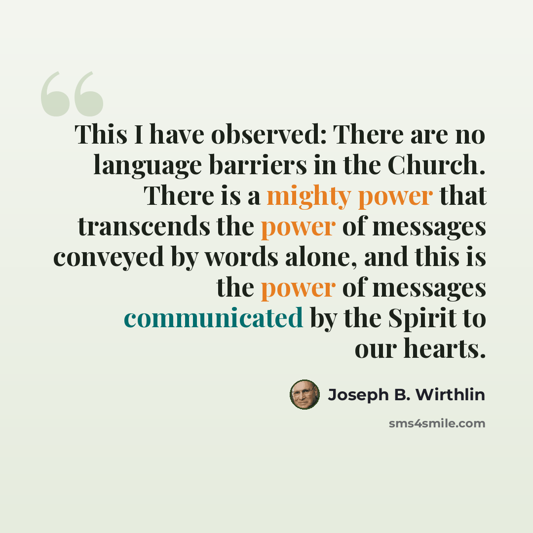 “This I have observed: There are no language barriers in the Church. There is a mighty power that transcends the power of messages conveyed by words alone, and this is the power of messages communicated by the Spirit to our hearts.” quote by Joseph B. Wirthlin