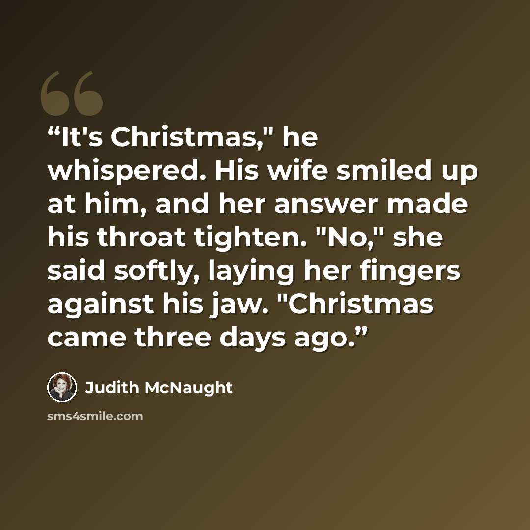 “It's Christ­mas," he whis­pered. His wife smiled up at him, and her an­swer made his throat tighten. "No," she said softly, lay­ing her fin­gers against his jaw. "Christ­mas came three days ago.” quote by Judith McNaught