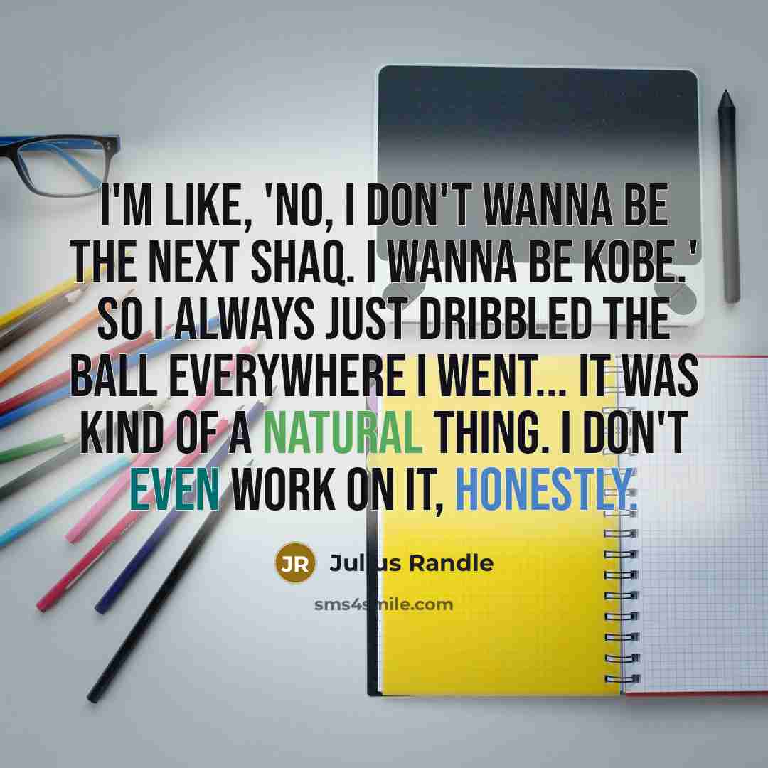 “I'm like, 'No, I don't wanna be the next Shaq. I wanna be Kobe.' So I always just dribbled the ball everywhere I went... It was kind of a natural thing. I don't even work on it, honestly.” quote by Julius Randle