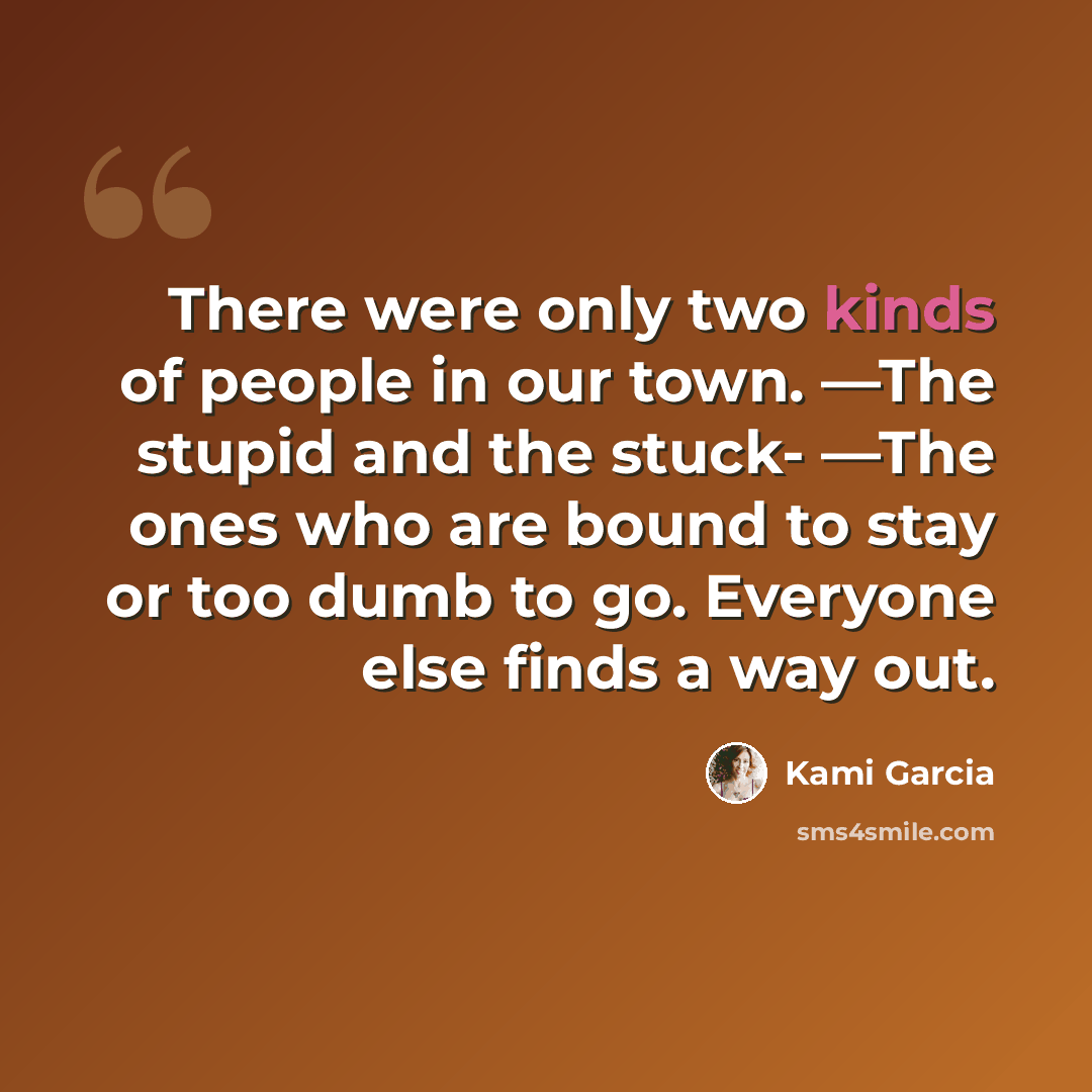“There were only two kinds of people in our town. ―The stupid and the stuck- ―The ones who are bound to stay or too dumb to go. Everyone else finds a way out.” quote by Kami Garcia