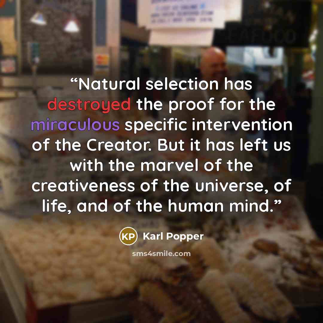 “Natural selection has destroyed the proof for the miraculous specific intervention of the Creator. But it has left us with the marvel of the creativeness of the universe, of life, and of the human mind.” quote by Karl Popper