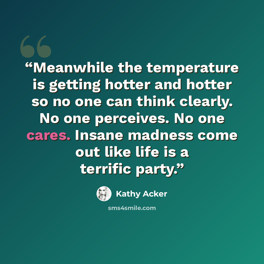 “Meanwhile the temperature is getting hotter and hotter so no one can think clearly. No one perceives. No one cares. Insane madness come out like life is a terrific party.” quote by Kathy Acker