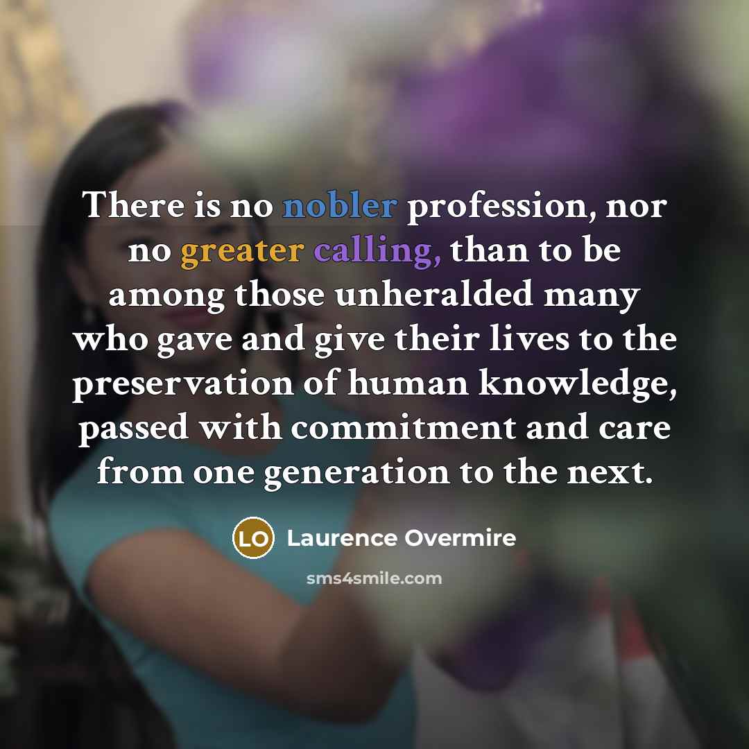 “There is no nobler profession, nor no greater calling, than to be among those unheralded many who gave and give their lives to the preservation of human knowledge, passed with commitment and care from one generation to the next.” quote by Laurence Overmire